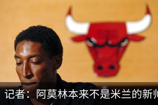 记者：阿莫林本来不是米兰的新帅首选，甚至不是第二和第三选择